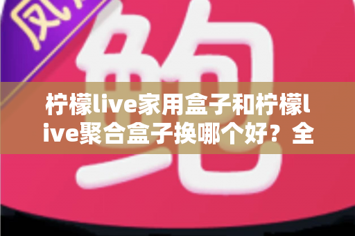 柠檬live家用盒子和柠檬live聚合盒子换哪个好?全面对比分析帮你选对不踩坑 柠檬live家用盒子和柠檬live聚合盒子换哪个好?全面对比分析帮你选对不踩坑
