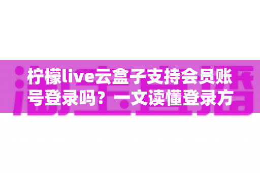 柠檬live云盒子支持会员账号登录吗？一文读懂登录方式与会员权益全解析