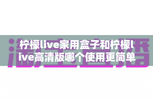 柠檬live家用盒子和柠檬live高清版哪个使用更简单？全面对比解析帮你轻松选对