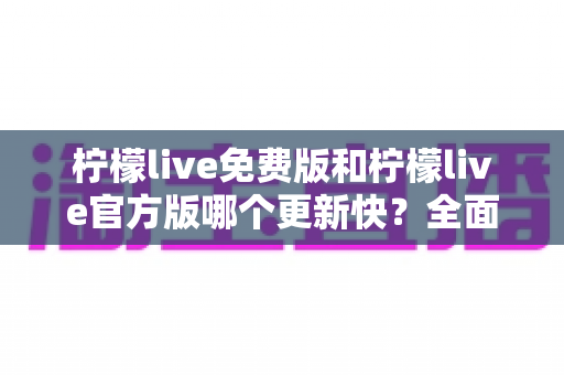柠檬live免费版和柠檬live官方版哪个更新快?全面对比解析与实用选择指南 柠檬live免费版和柠檬live官方版哪个更新快?全面对比解析与实用选择指南