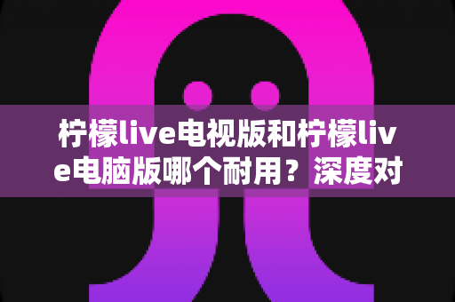 柠檬live电视版和柠檬live电脑版哪个耐用？深度对比分析与实用选择指南