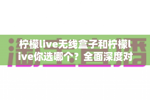 柠檬live无线盒子和柠檬live你选哪个？全面深度对比解析，帮你找到最适合的直播方案