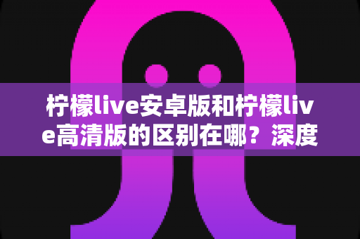 柠檬live安卓版和柠檬live高清版的区别在哪?深度对比解析,助你选出最佳观看体验版本 柠檬live安卓版和柠檬live高清版的区别在哪?深度对比解析,助你选出最佳观看体验版本