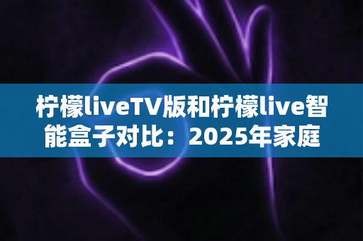 柠檬liveTV版和柠檬live智能盒子对比：2025年家庭观影终极选购指南，看完再买不后悔！