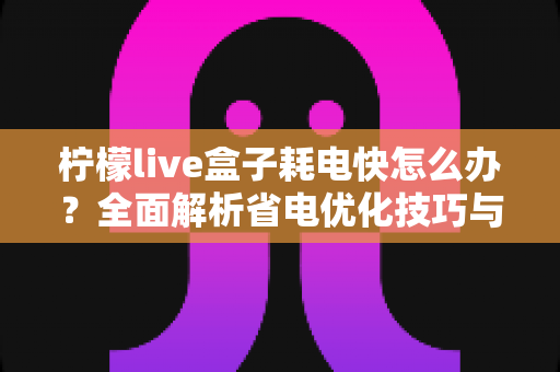 柠檬live盒子耗电快怎么办？全面解析省电优化技巧与实用解决方案