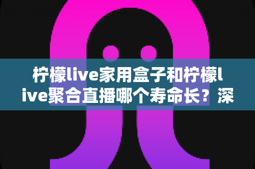 柠檬live家用盒子和柠檬live聚合直播哪个寿命长？深度对比解析与选购全攻略