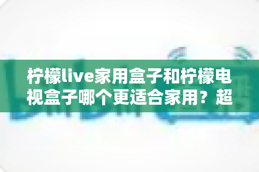 柠檬live家用盒子和柠檬电视盒子哪个更适合家用？超全对比选购指南，帮你一次选对不踩坑