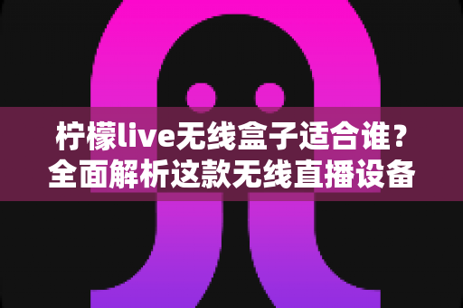 柠檬live无线盒子适合谁？全面解析这款无线直播设备的六大适用人群与购买指南