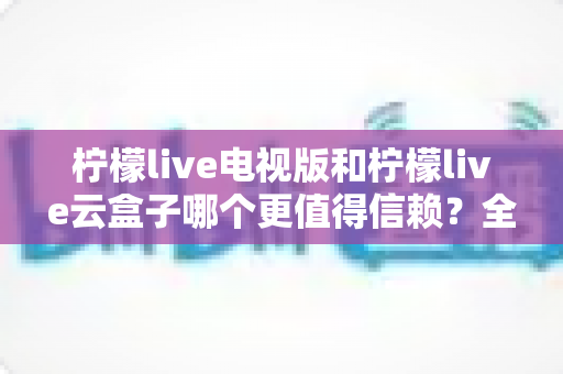 柠檬live电视版和柠檬live云盒子哪个更值得信赖？全方位深度对比帮你找到答案