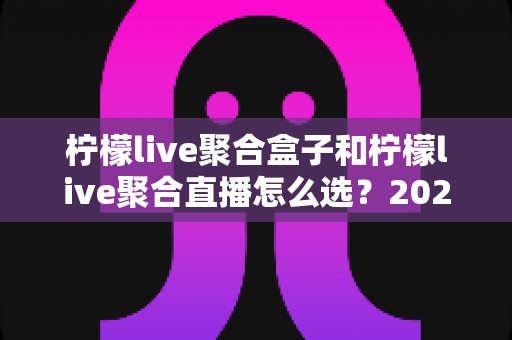 柠檬live聚合盒子和柠檬live聚合直播怎么选？2025年最全选购指南与避坑攻略