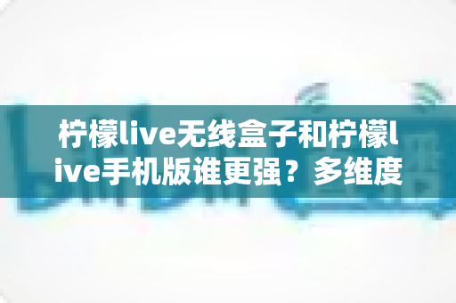 柠檬live无线盒子和柠檬live手机版谁更强?多维度深度对比与选购指南 柠檬live无线盒子和柠檬live手机版谁更强?多维度深度对比与选购指南