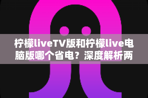 柠檬liveTV版和柠檬live电脑版哪个省电?深度解析两个版本的耗电差异与实用省电指南 柠檬liveTV版和柠檬live电脑版哪个省电?深度解析两个版本的耗电差异与实用省电指南
