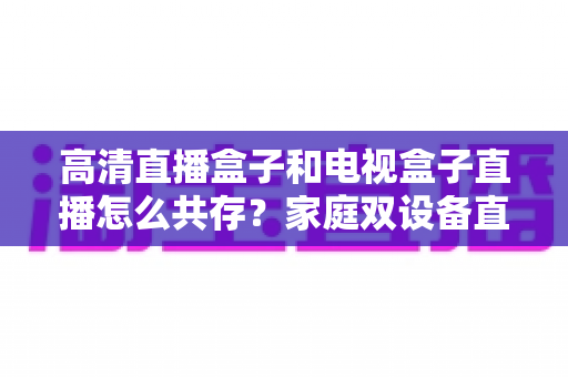 高清直播盒子和电视盒子直播怎么共存?家庭双设备直播共处全攻略与实用技巧详解 高清直播盒子和电视盒子直播怎么共存?家庭双设备直播共处全攻略与实用技巧详解