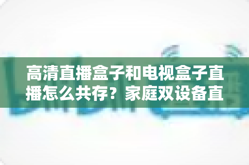 高清直播盒子和电视盒子直播怎么共存？家庭双设备直播共处全攻略与实用技巧详解