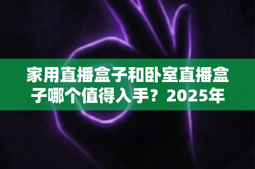 家用直播盒子和卧室直播盒子哪个值得入手?2025年最全选购对比指南,帮你避开智商税、选对不选贵 家用直播盒子和卧室直播盒子哪个值得入手?2025年最全选购对比指南,帮你避开智商税、选对不选贵