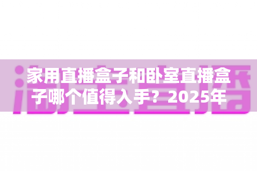 家用直播盒子和卧室直播盒子哪个值得入手？2025年最全选购对比指南，帮你避开智商税、选对不选贵