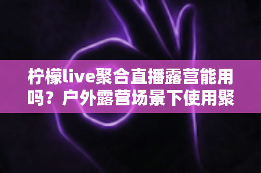 柠檬live聚合直播露营能用吗？户外露营场景下使用聚合直播软件的完整实用指南