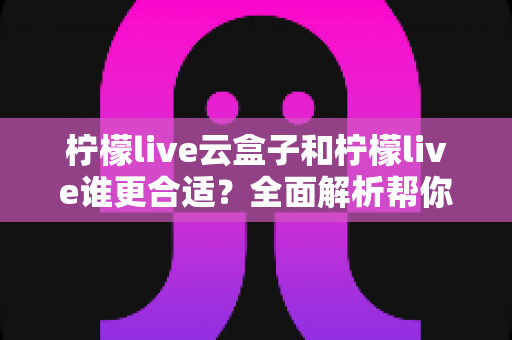 柠檬live云盒子和柠檬live谁更合适？全面解析帮你选出最适合的直播方案