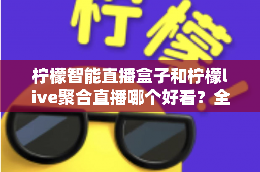 柠檬智能直播盒子和柠檬live聚合直播哪个好看？全面对比评测助你轻松选对追播利器