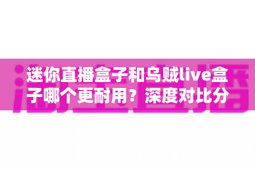 迷你直播盒子和乌贼live盒子哪个更耐用?深度对比分析与选购全指南 迷你直播盒子和乌贼live盒子哪个更耐用?深度对比分析与选购全指南