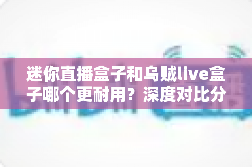 迷你直播盒子和乌贼live盒子哪个更耐用？深度对比分析与选购全指南