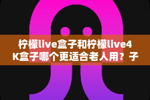 柠檬live盒子和柠檬live4K盒子哪个更适合老人用?子女必看的超详细选购指南,帮爸妈轻松享受大屏娱乐 柠檬live盒子和柠檬live4K盒子哪个更适合老人用?子女必看的超详细选购指南,帮爸妈轻松享受大屏娱乐