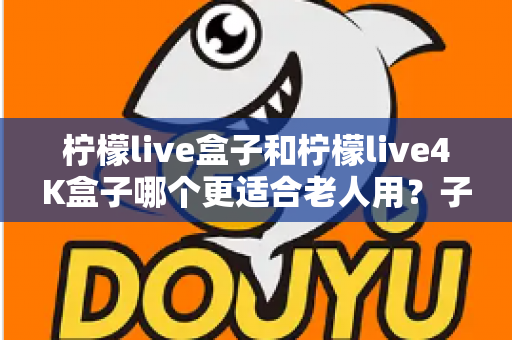 柠檬live盒子和柠檬live4K盒子哪个更适合老人用?子女必看的超详细选购指南,帮爸妈轻松享受大屏娱乐 柠檬live盒子和柠檬live4K盒子哪个更适合老人用?子女必看的超详细选购指南,帮爸妈轻松享受大屏娱乐