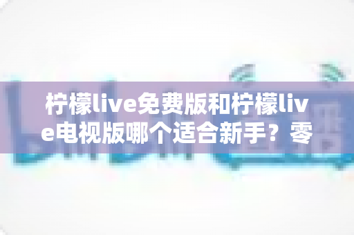 柠檬live免费版和柠檬live电视版哪个适合新手？零基础选版避坑全指南