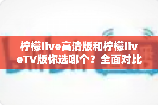 柠檬live高清版和柠檬liveTV版你选哪个？全面对比分析助你找到最适合的版本