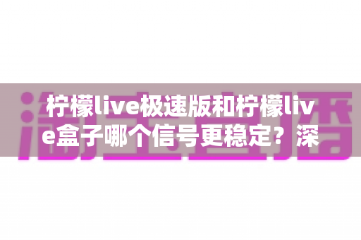 柠檬live极速版和柠檬live盒子哪个信号更稳定？深度对比评测与选购指南全解析