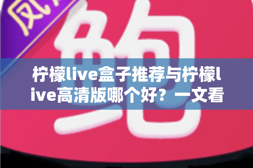 柠檬live盒子推荐与柠檬live高清版哪个好？一文看懂两者差异，选对版本不踩坑
