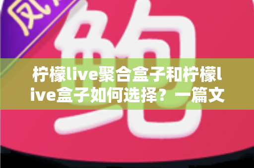 柠檬live聚合盒子和柠檬live盒子如何选择？一篇文章帮你彻底搞懂选购门道