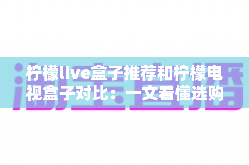 柠檬live盒子推荐和柠檬电视盒子对比：一文看懂选购门道的实用指南
