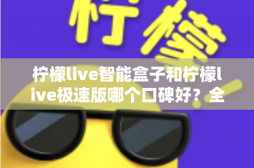 柠檬live智能盒子和柠檬live极速版哪个口碑好?全方位深度对比评测助你轻松选对版本 柠檬live智能盒子和柠檬live极速版哪个口碑好?全方位深度对比评测助你轻松选对版本