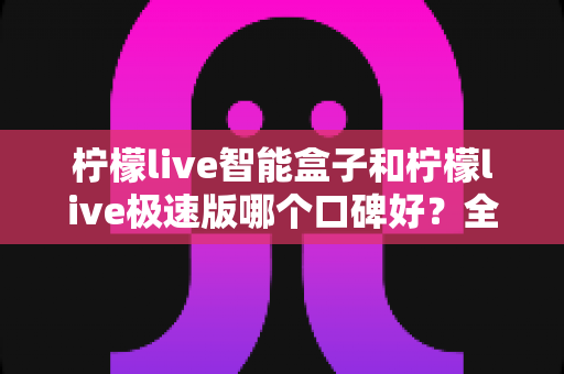 柠檬live智能盒子和柠檬live极速版哪个口碑好？全方位深度对比评测助你轻松选对版本
