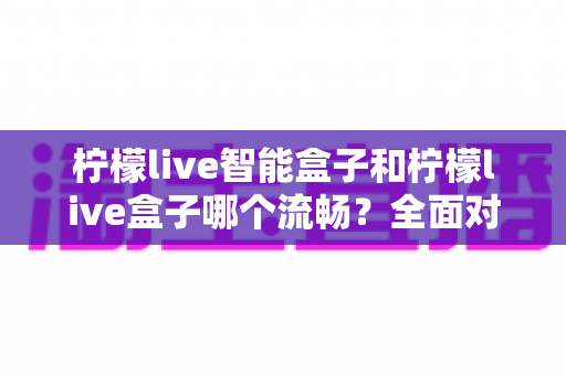 柠檬live智能盒子和柠檬live盒子哪个流畅？全面对比帮你选对不选贵