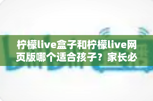 柠檬live盒子和柠檬live网页版哪个适合孩子?家长必读的全方位对比与选择指南 柠檬live盒子和柠檬live网页版哪个适合孩子?家长必读的全方位对比与选择指南