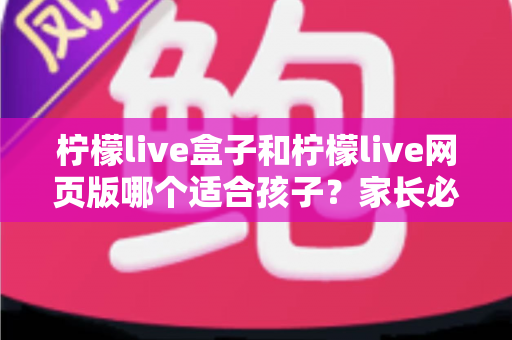 柠檬live盒子和柠檬live网页版哪个适合孩子?家长必读的全方位对比与选择指南 柠檬live盒子和柠檬live网页版哪个适合孩子?家长必读的全方位对比与选择指南