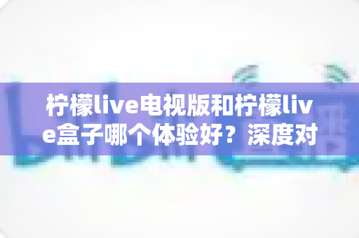 柠檬live电视版和柠檬live盒子哪个体验好？深度对比解析帮你找到最适合的家庭观影方案