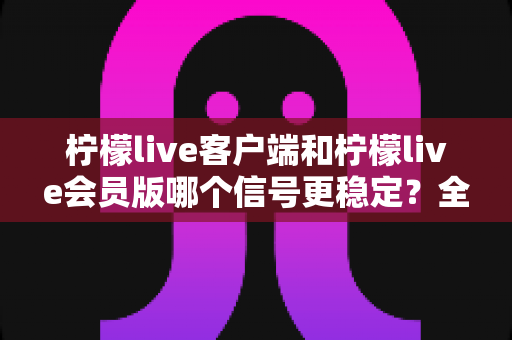 柠檬live客户端和柠檬live会员版哪个信号更稳定？全面对比分析与选购建议