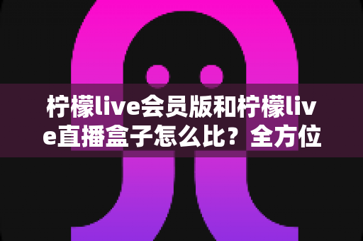 柠檬live会员版和柠檬live直播盒子怎么比？全方位深度对比解析帮你选对不踩坑
