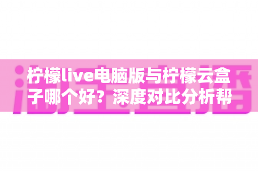 柠檬live电脑版与柠檬云盒子哪个好？深度对比分析帮你选出最适合的观影方案