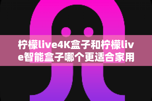 柠檬live4K盒子和柠檬live智能盒子哪个更适合家用?全方位对比帮你选对不踩坑 柠檬live4K盒子和柠檬live智能盒子哪个更适合家用?全方位对比帮你选对不踩坑