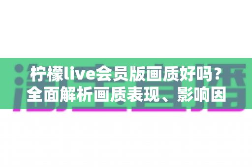 柠檬live会员版画质好吗?全面解析画质表现、影响因素与实用观看指南 柠檬live会员版画质好吗?全面解析画质表现、影响因素与实用观看指南