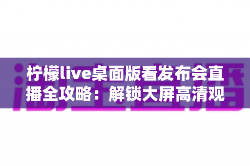 柠檬live桌面版看发布会直播全攻略：解锁大屏高清观感新体验