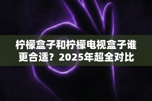 柠檬盒子和柠檬电视盒子谁更合适?2025年超全对比指南,帮你选对不选贵 柠檬盒子和柠檬电视盒子谁更合适?2025年超全对比指南,帮你选对不选贵