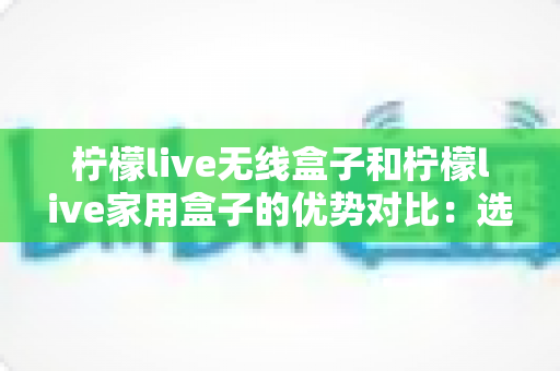 柠檬live无线盒子和柠檬live家用盒子的优势对比:选购指南全面解析助您找到最适合的观影利器 柠檬live无线盒子和柠檬live家用盒子的优势对比:选购指南全面解析助您找到最适合的观影利器
