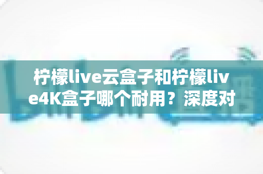 柠檬live云盒子和柠檬live4K盒子哪个耐用?深度对比解析帮你选对不选贵 柠檬live云盒子和柠檬live4K盒子哪个耐用?深度对比解析帮你选对不选贵