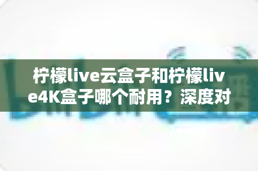柠檬live云盒子和柠檬live4K盒子哪个耐用?深度对比解析帮你选对不选贵 柠檬live云盒子和柠檬live4K盒子哪个耐用?深度对比解析帮你选对不选贵