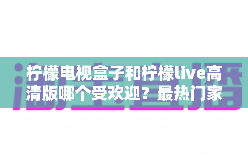 柠檬电视盒子和柠檬live高清版哪个受欢迎?最热门家庭大屏观影方案深度对比与选购全指南 柠檬电视盒子和柠檬live高清版哪个受欢迎?最热门家庭大屏观影方案深度对比与选购全指南